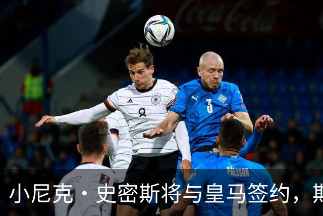 小尼克·史密斯将与皇马签约，期待新篇章！